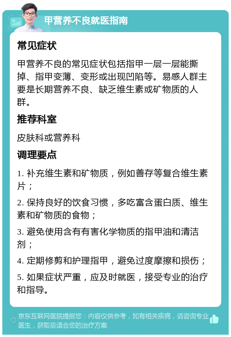 甲营养不良就医指南 常见症状 甲营养不良的常见症状包括指甲一层一层能撕掉、指甲变薄、变形或出现凹陷等。易感人群主要是长期营养不良、缺乏维生素或矿物质的人群。 推荐科室 皮肤科或营养科 调理要点 1. 补充维生素和矿物质，例如善存等复合维生素片； 2. 保持良好的饮食习惯，多吃富含蛋白质、维生素和矿物质的食物； 3. 避免使用含有有害化学物质的指甲油和清洁剂； 4. 定期修剪和护理指甲，避免过度摩擦和损伤； 5. 如果症状严重，应及时就医，接受专业的治疗和指导。