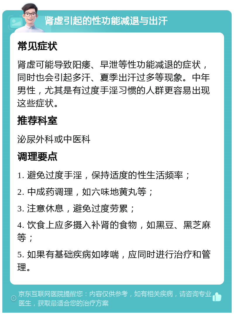 肾虚引起的性功能减退与出汗 常见症状 肾虚可能导致阳痿、早泄等性功能减退的症状，同时也会引起多汗、夏季出汗过多等现象。中年男性，尤其是有过度手淫习惯的人群更容易出现这些症状。 推荐科室 泌尿外科或中医科 调理要点 1. 避免过度手淫，保持适度的性生活频率； 2. 中成药调理，如六味地黄丸等； 3. 注意休息，避免过度劳累； 4. 饮食上应多摄入补肾的食物，如黑豆、黑芝麻等； 5. 如果有基础疾病如哮喘，应同时进行治疗和管理。