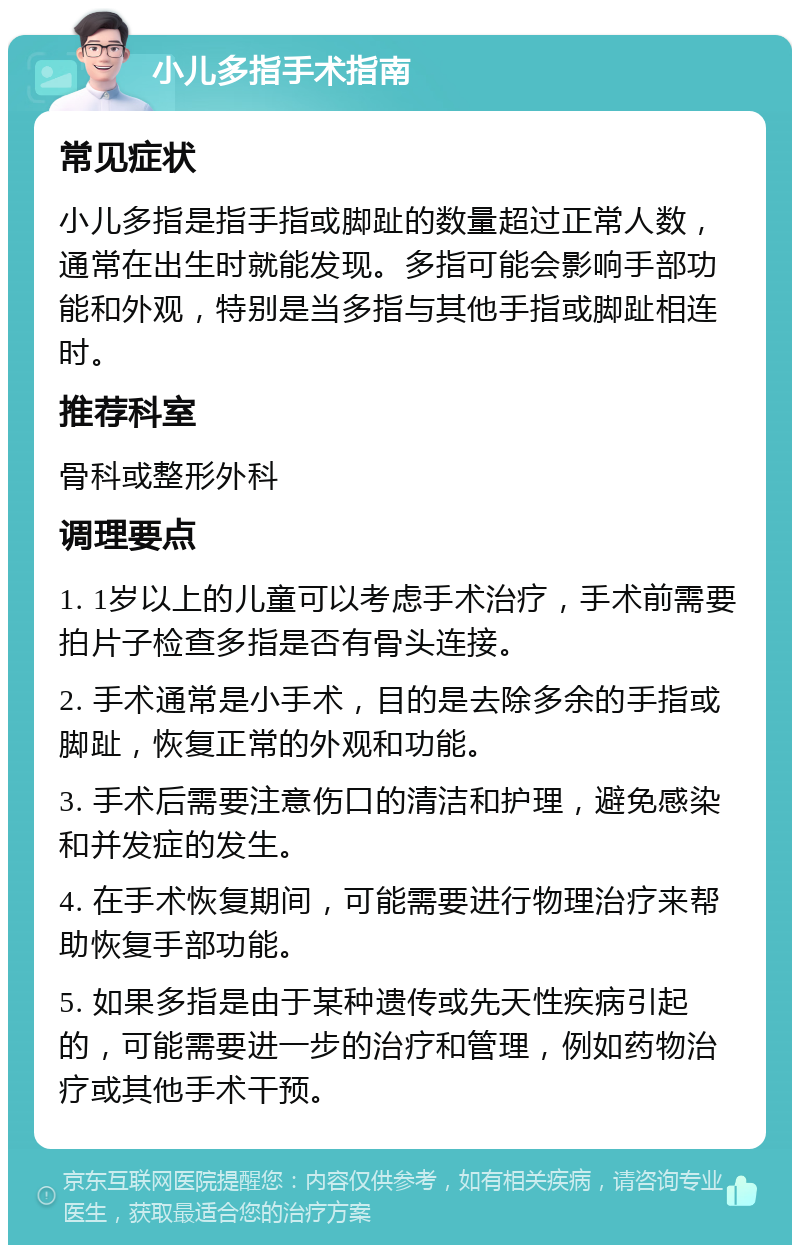 小儿多指手术指南 常见症状 小儿多指是指手指或脚趾的数量超过正常人数，通常在出生时就能发现。多指可能会影响手部功能和外观，特别是当多指与其他手指或脚趾相连时。 推荐科室 骨科或整形外科 调理要点 1. 1岁以上的儿童可以考虑手术治疗，手术前需要拍片子检查多指是否有骨头连接。 2. 手术通常是小手术，目的是去除多余的手指或脚趾，恢复正常的外观和功能。 3. 手术后需要注意伤口的清洁和护理，避免感染和并发症的发生。 4. 在手术恢复期间，可能需要进行物理治疗来帮助恢复手部功能。 5. 如果多指是由于某种遗传或先天性疾病引起的，可能需要进一步的治疗和管理，例如药物治疗或其他手术干预。