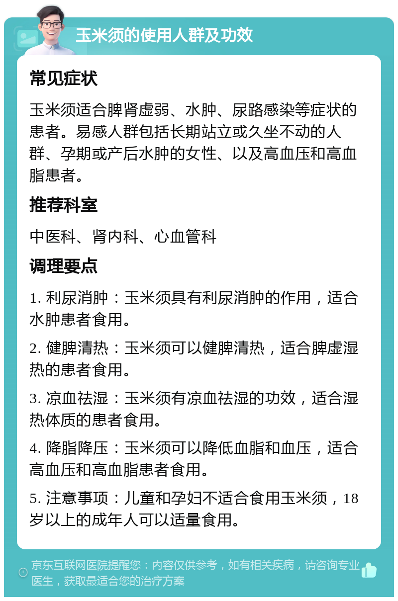 玉米须的使用人群及功效 常见症状 玉米须适合脾肾虚弱、水肿、尿路感染等症状的患者。易感人群包括长期站立或久坐不动的人群、孕期或产后水肿的女性、以及高血压和高血脂患者。 推荐科室 中医科、肾内科、心血管科 调理要点 1. 利尿消肿：玉米须具有利尿消肿的作用，适合水肿患者食用。 2. 健脾清热：玉米须可以健脾清热，适合脾虚湿热的患者食用。 3. 凉血祛湿：玉米须有凉血祛湿的功效，适合湿热体质的患者食用。 4. 降脂降压：玉米须可以降低血脂和血压，适合高血压和高血脂患者食用。 5. 注意事项：儿童和孕妇不适合食用玉米须，18岁以上的成年人可以适量食用。