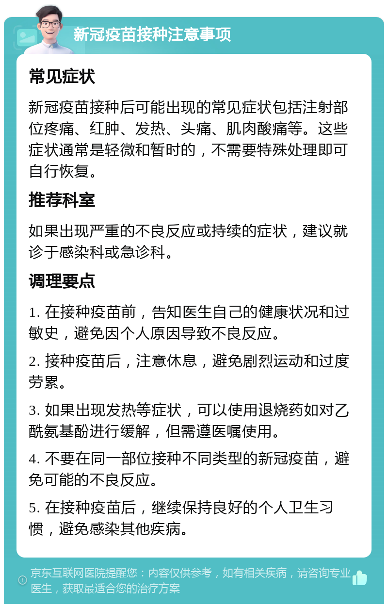 新冠疫苗接种注意事项 常见症状 新冠疫苗接种后可能出现的常见症状包括注射部位疼痛、红肿、发热、头痛、肌肉酸痛等。这些症状通常是轻微和暂时的，不需要特殊处理即可自行恢复。 推荐科室 如果出现严重的不良反应或持续的症状，建议就诊于感染科或急诊科。 调理要点 1. 在接种疫苗前，告知医生自己的健康状况和过敏史，避免因个人原因导致不良反应。 2. 接种疫苗后，注意休息，避免剧烈运动和过度劳累。 3. 如果出现发热等症状，可以使用退烧药如对乙酰氨基酚进行缓解，但需遵医嘱使用。 4. 不要在同一部位接种不同类型的新冠疫苗，避免可能的不良反应。 5. 在接种疫苗后，继续保持良好的个人卫生习惯，避免感染其他疾病。