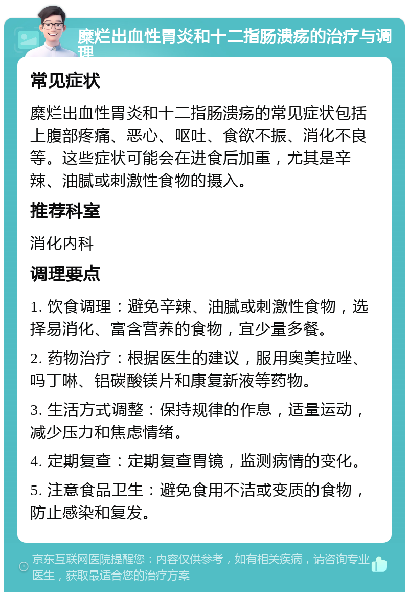 糜烂出血性胃炎和十二指肠溃疡的治疗与调理 常见症状 糜烂出血性胃炎和十二指肠溃疡的常见症状包括上腹部疼痛、恶心、呕吐、食欲不振、消化不良等。这些症状可能会在进食后加重，尤其是辛辣、油腻或刺激性食物的摄入。 推荐科室 消化内科 调理要点 1. 饮食调理：避免辛辣、油腻或刺激性食物，选择易消化、富含营养的食物，宜少量多餐。 2. 药物治疗：根据医生的建议，服用奥美拉唑、吗丁啉、铝碳酸镁片和康复新液等药物。 3. 生活方式调整：保持规律的作息，适量运动，减少压力和焦虑情绪。 4. 定期复查：定期复查胃镜，监测病情的变化。 5. 注意食品卫生：避免食用不洁或变质的食物，防止感染和复发。