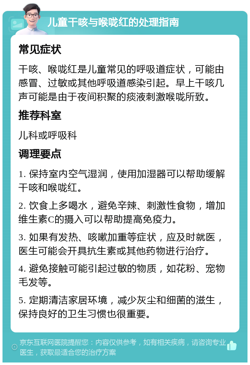 儿童干咳与喉咙红的处理指南 常见症状 干咳、喉咙红是儿童常见的呼吸道症状，可能由感冒、过敏或其他呼吸道感染引起。早上干咳几声可能是由于夜间积聚的痰液刺激喉咙所致。 推荐科室 儿科或呼吸科 调理要点 1. 保持室内空气湿润，使用加湿器可以帮助缓解干咳和喉咙红。 2. 饮食上多喝水，避免辛辣、刺激性食物，增加维生素C的摄入可以帮助提高免疫力。 3. 如果有发热、咳嗽加重等症状，应及时就医，医生可能会开具抗生素或其他药物进行治疗。 4. 避免接触可能引起过敏的物质，如花粉、宠物毛发等。 5. 定期清洁家居环境，减少灰尘和细菌的滋生，保持良好的卫生习惯也很重要。