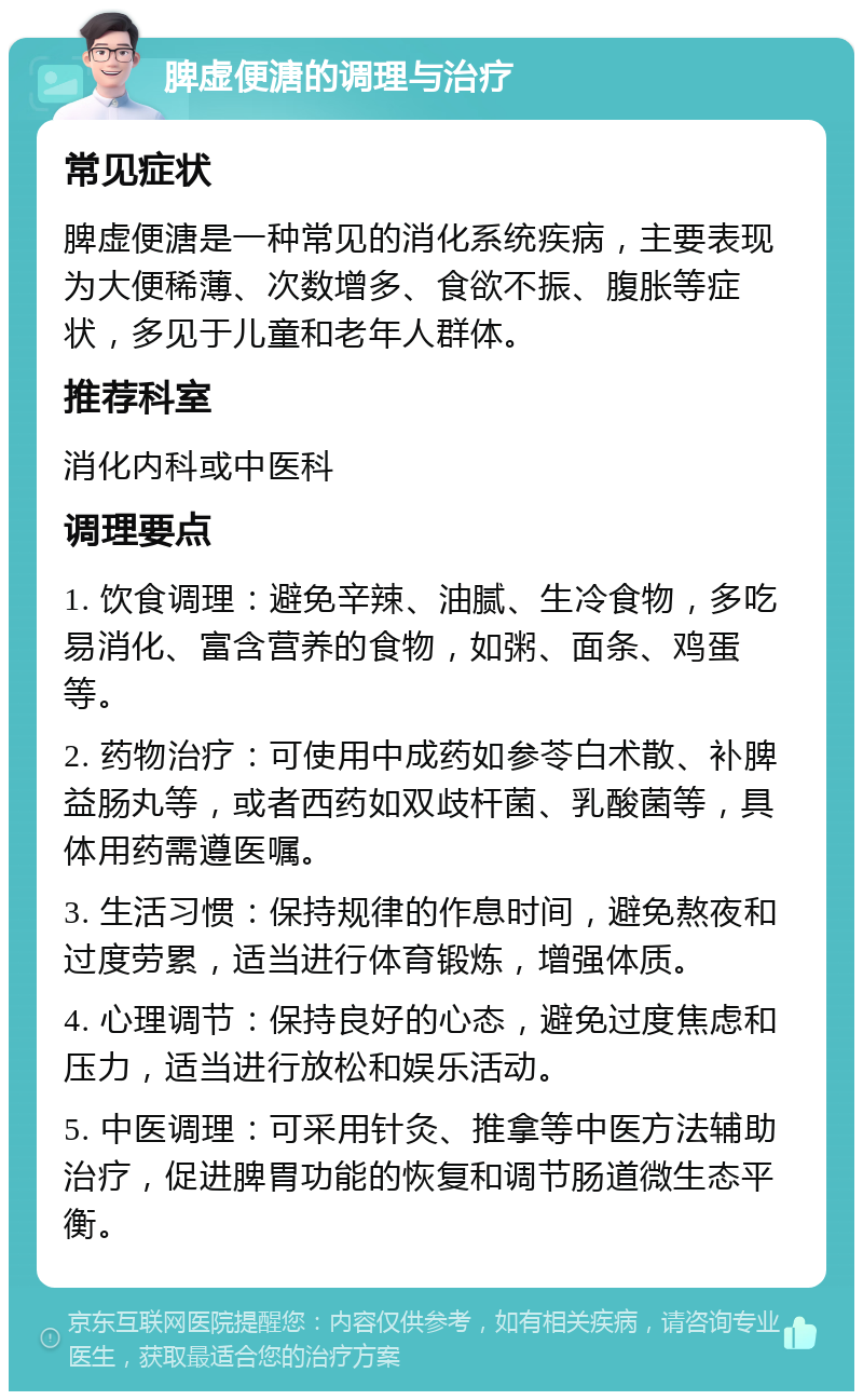 脾虚便溏的调理与治疗 常见症状 脾虚便溏是一种常见的消化系统疾病，主要表现为大便稀薄、次数增多、食欲不振、腹胀等症状，多见于儿童和老年人群体。 推荐科室 消化内科或中医科 调理要点 1. 饮食调理：避免辛辣、油腻、生冷食物，多吃易消化、富含营养的食物，如粥、面条、鸡蛋等。 2. 药物治疗：可使用中成药如参苓白术散、补脾益肠丸等，或者西药如双歧杆菌、乳酸菌等，具体用药需遵医嘱。 3. 生活习惯：保持规律的作息时间，避免熬夜和过度劳累，适当进行体育锻炼，增强体质。 4. 心理调节：保持良好的心态，避免过度焦虑和压力，适当进行放松和娱乐活动。 5. 中医调理：可采用针灸、推拿等中医方法辅助治疗，促进脾胃功能的恢复和调节肠道微生态平衡。