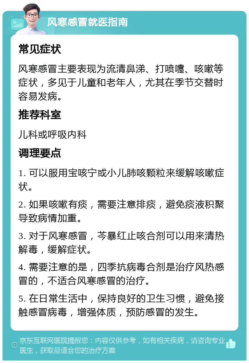 风寒感冒就医指南 常见症状 风寒感冒主要表现为流清鼻涕、打喷嚏、咳嗽等症状，多见于儿童和老年人，尤其在季节交替时容易发病。 推荐科室 儿科或呼吸内科 调理要点 1. 可以服用宝咳宁或小儿肺咳颗粒来缓解咳嗽症状。 2. 如果咳嗽有痰，需要注意排痰，避免痰液积聚导致病情加重。 3. 对于风寒感冒，芩暴红止咳合剂可以用来清热解毒，缓解症状。 4. 需要注意的是，四季抗病毒合剂是治疗风热感冒的，不适合风寒感冒的治疗。 5. 在日常生活中，保持良好的卫生习惯，避免接触感冒病毒，增强体质，预防感冒的发生。