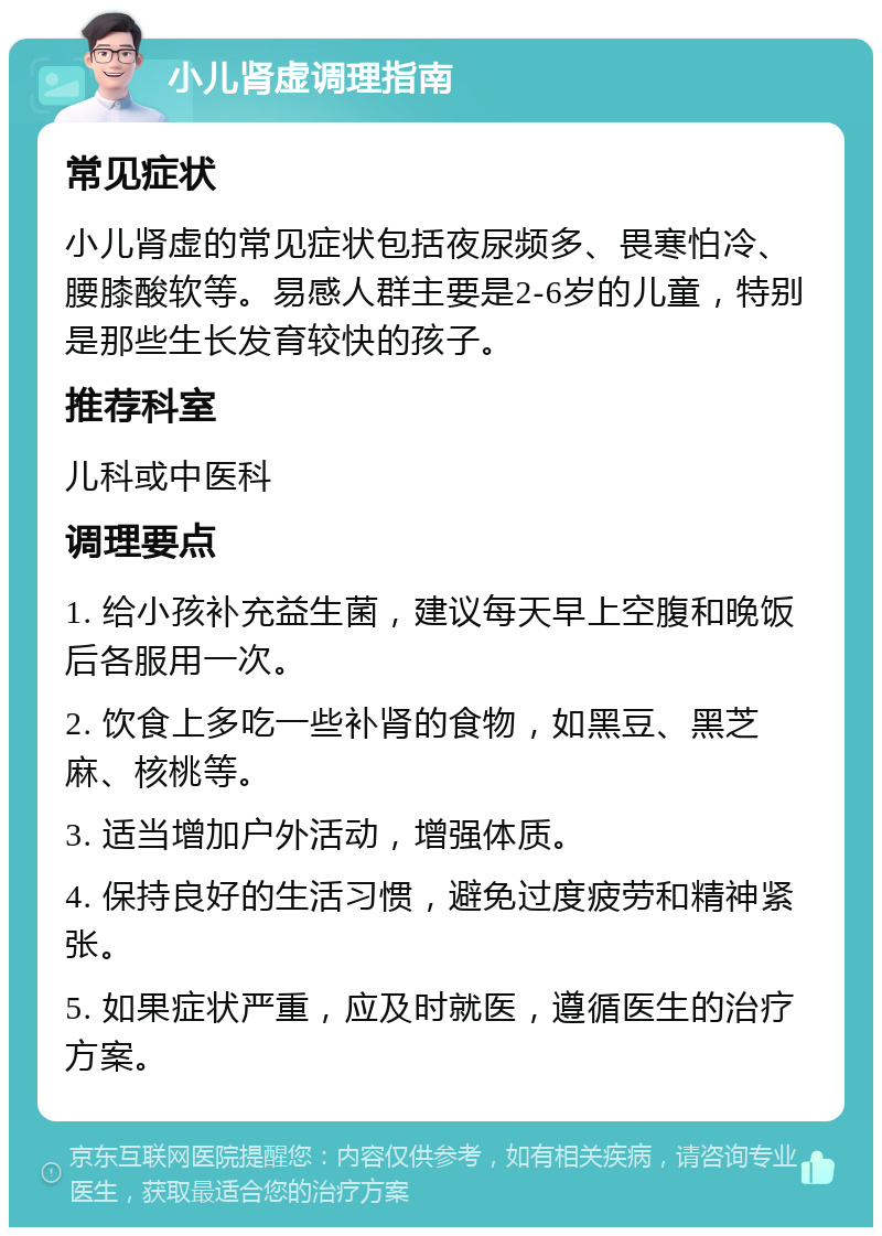 小儿肾虚调理指南 常见症状 小儿肾虚的常见症状包括夜尿频多、畏寒怕冷、腰膝酸软等。易感人群主要是2-6岁的儿童，特别是那些生长发育较快的孩子。 推荐科室 儿科或中医科 调理要点 1. 给小孩补充益生菌，建议每天早上空腹和晚饭后各服用一次。 2. 饮食上多吃一些补肾的食物，如黑豆、黑芝麻、核桃等。 3. 适当增加户外活动，增强体质。 4. 保持良好的生活习惯，避免过度疲劳和精神紧张。 5. 如果症状严重，应及时就医，遵循医生的治疗方案。