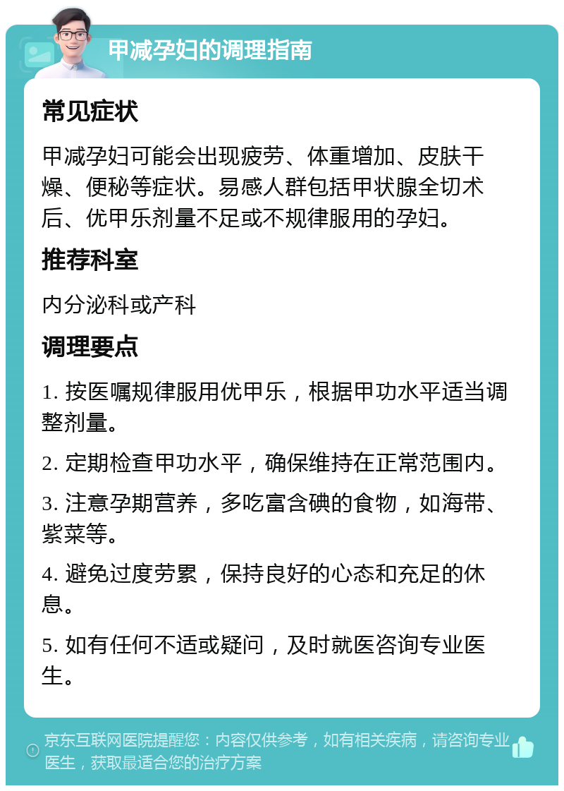 甲减孕妇的调理指南 常见症状 甲减孕妇可能会出现疲劳、体重增加、皮肤干燥、便秘等症状。易感人群包括甲状腺全切术后、优甲乐剂量不足或不规律服用的孕妇。 推荐科室 内分泌科或产科 调理要点 1. 按医嘱规律服用优甲乐，根据甲功水平适当调整剂量。 2. 定期检查甲功水平，确保维持在正常范围内。 3. 注意孕期营养，多吃富含碘的食物，如海带、紫菜等。 4. 避免过度劳累，保持良好的心态和充足的休息。 5. 如有任何不适或疑问，及时就医咨询专业医生。