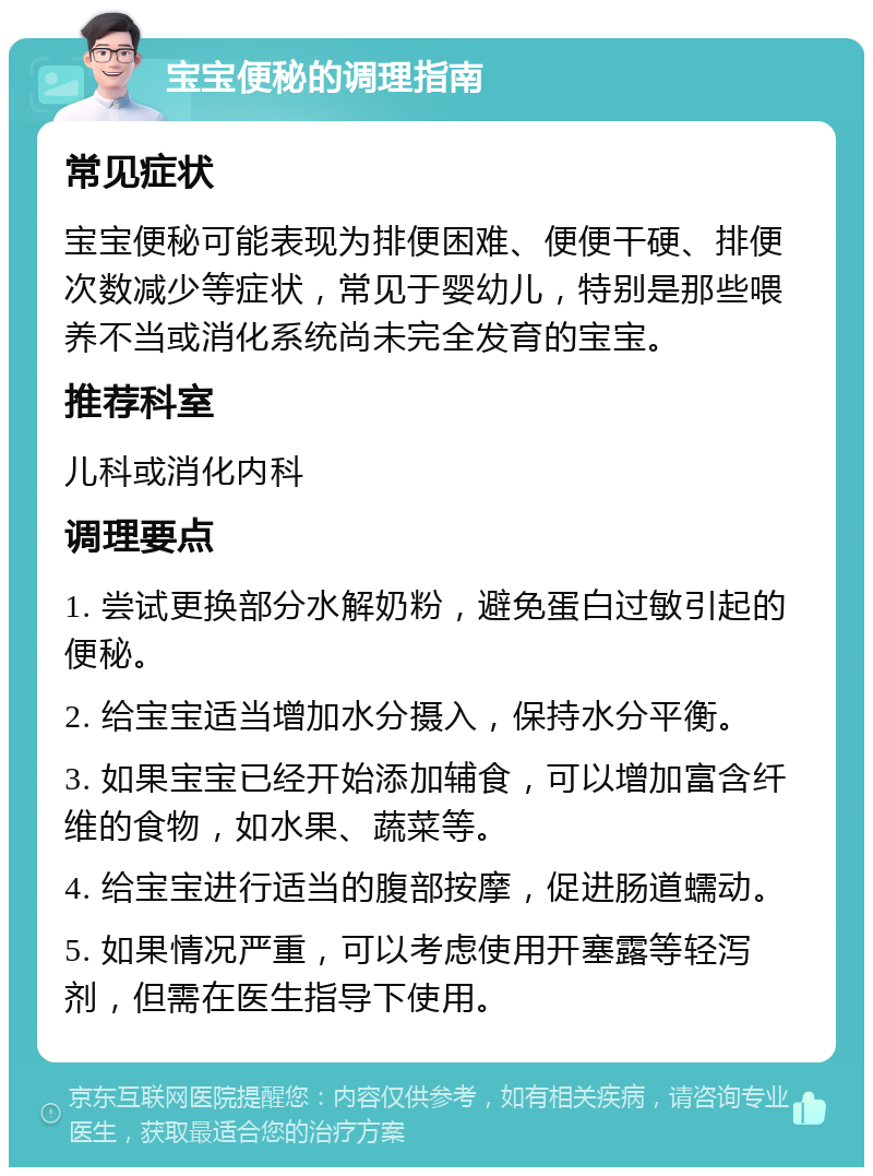 宝宝便秘的调理指南 常见症状 宝宝便秘可能表现为排便困难、便便干硬、排便次数减少等症状，常见于婴幼儿，特别是那些喂养不当或消化系统尚未完全发育的宝宝。 推荐科室 儿科或消化内科 调理要点 1. 尝试更换部分水解奶粉，避免蛋白过敏引起的便秘。 2. 给宝宝适当增加水分摄入，保持水分平衡。 3. 如果宝宝已经开始添加辅食，可以增加富含纤维的食物，如水果、蔬菜等。 4. 给宝宝进行适当的腹部按摩，促进肠道蠕动。 5. 如果情况严重，可以考虑使用开塞露等轻泻剂，但需在医生指导下使用。