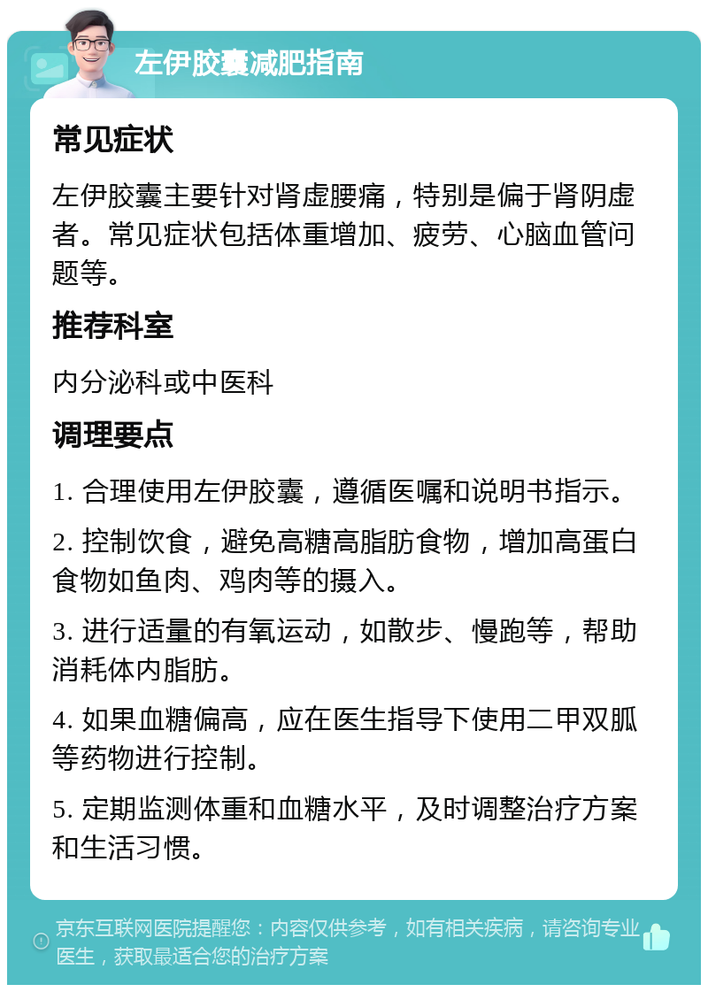 左伊胶囊减肥指南 常见症状 左伊胶囊主要针对肾虚腰痛，特别是偏于肾阴虚者。常见症状包括体重增加、疲劳、心脑血管问题等。 推荐科室 内分泌科或中医科 调理要点 1. 合理使用左伊胶囊，遵循医嘱和说明书指示。 2. 控制饮食，避免高糖高脂肪食物，增加高蛋白食物如鱼肉、鸡肉等的摄入。 3. 进行适量的有氧运动，如散步、慢跑等，帮助消耗体内脂肪。 4. 如果血糖偏高，应在医生指导下使用二甲双胍等药物进行控制。 5. 定期监测体重和血糖水平，及时调整治疗方案和生活习惯。