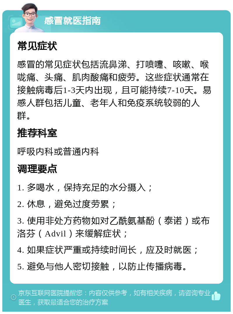 感冒就医指南 常见症状 感冒的常见症状包括流鼻涕、打喷嚏、咳嗽、喉咙痛、头痛、肌肉酸痛和疲劳。这些症状通常在接触病毒后1-3天内出现，且可能持续7-10天。易感人群包括儿童、老年人和免疫系统较弱的人群。 推荐科室 呼吸内科或普通内科 调理要点 1. 多喝水，保持充足的水分摄入； 2. 休息，避免过度劳累； 3. 使用非处方药物如对乙酰氨基酚（泰诺）或布洛芬（Advil）来缓解症状； 4. 如果症状严重或持续时间长，应及时就医； 5. 避免与他人密切接触，以防止传播病毒。