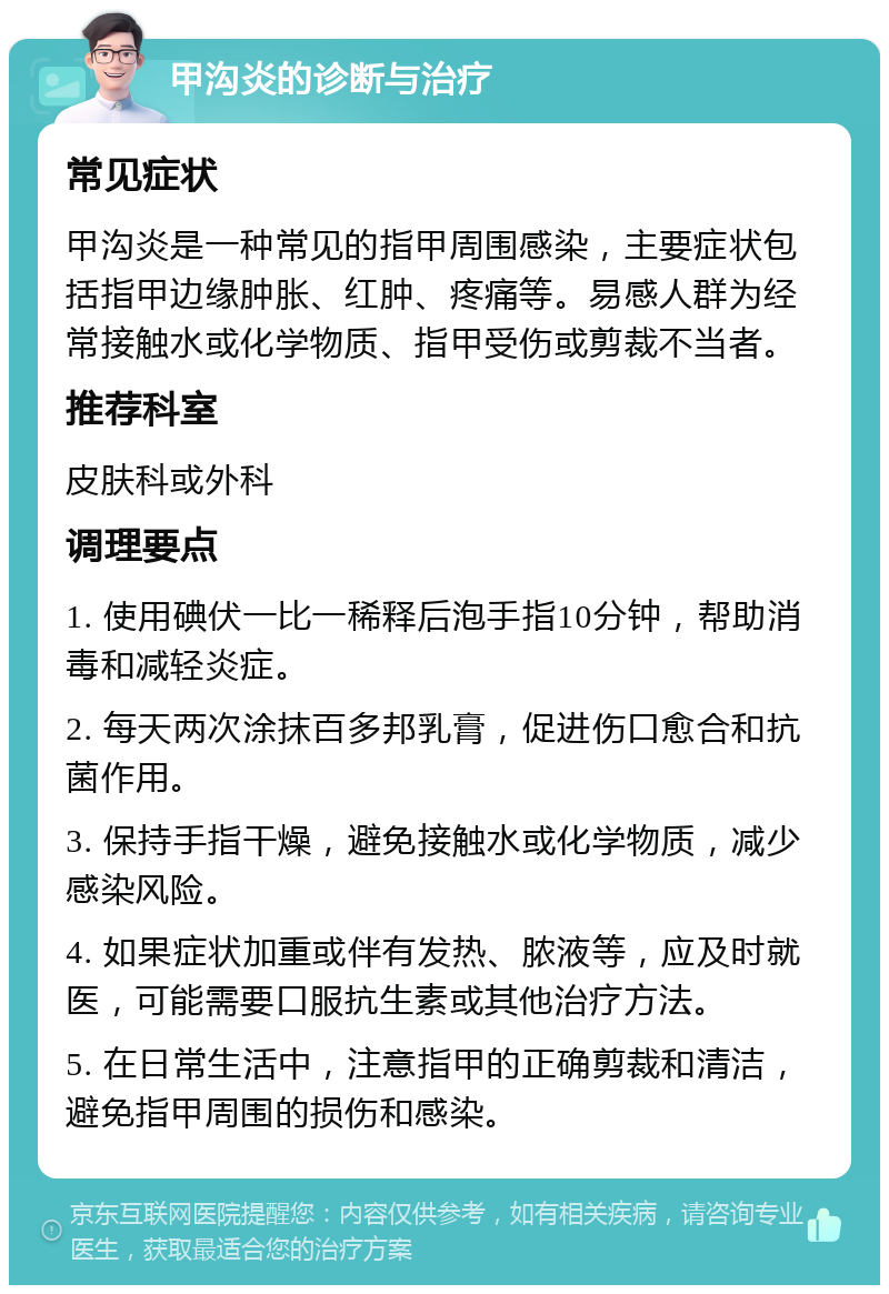 甲沟炎的诊断与治疗 常见症状 甲沟炎是一种常见的指甲周围感染，主要症状包括指甲边缘肿胀、红肿、疼痛等。易感人群为经常接触水或化学物质、指甲受伤或剪裁不当者。 推荐科室 皮肤科或外科 调理要点 1. 使用碘伏一比一稀释后泡手指10分钟，帮助消毒和减轻炎症。 2. 每天两次涂抹百多邦乳膏，促进伤口愈合和抗菌作用。 3. 保持手指干燥，避免接触水或化学物质，减少感染风险。 4. 如果症状加重或伴有发热、脓液等，应及时就医，可能需要口服抗生素或其他治疗方法。 5. 在日常生活中，注意指甲的正确剪裁和清洁，避免指甲周围的损伤和感染。