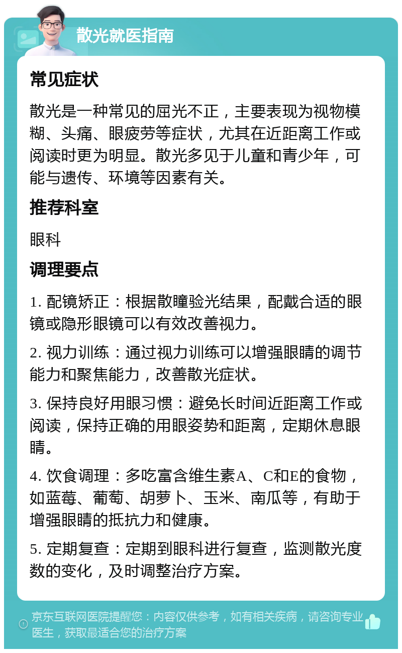 散光就医指南 常见症状 散光是一种常见的屈光不正，主要表现为视物模糊、头痛、眼疲劳等症状，尤其在近距离工作或阅读时更为明显。散光多见于儿童和青少年，可能与遗传、环境等因素有关。 推荐科室 眼科 调理要点 1. 配镜矫正：根据散瞳验光结果，配戴合适的眼镜或隐形眼镜可以有效改善视力。 2. 视力训练：通过视力训练可以增强眼睛的调节能力和聚焦能力，改善散光症状。 3. 保持良好用眼习惯：避免长时间近距离工作或阅读，保持正确的用眼姿势和距离，定期休息眼睛。 4. 饮食调理：多吃富含维生素A、C和E的食物，如蓝莓、葡萄、胡萝卜、玉米、南瓜等，有助于增强眼睛的抵抗力和健康。 5. 定期复查：定期到眼科进行复查，监测散光度数的变化，及时调整治疗方案。