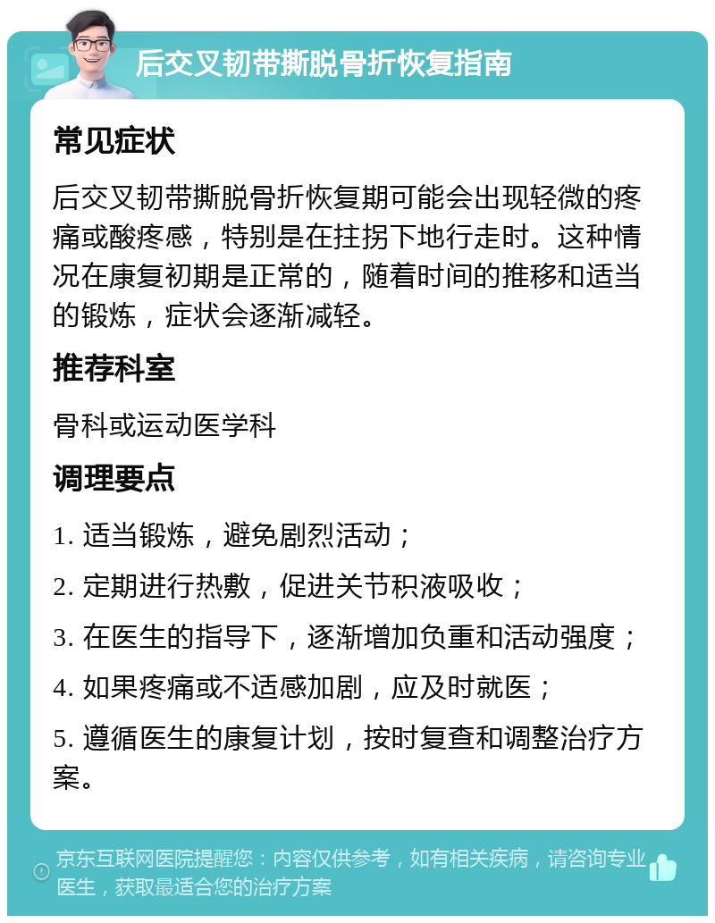 后交叉韧带撕脱骨折恢复指南 常见症状 后交叉韧带撕脱骨折恢复期可能会出现轻微的疼痛或酸疼感，特别是在拄拐下地行走时。这种情况在康复初期是正常的，随着时间的推移和适当的锻炼，症状会逐渐减轻。 推荐科室 骨科或运动医学科 调理要点 1. 适当锻炼，避免剧烈活动； 2. 定期进行热敷，促进关节积液吸收； 3. 在医生的指导下，逐渐增加负重和活动强度； 4. 如果疼痛或不适感加剧，应及时就医； 5. 遵循医生的康复计划，按时复查和调整治疗方案。