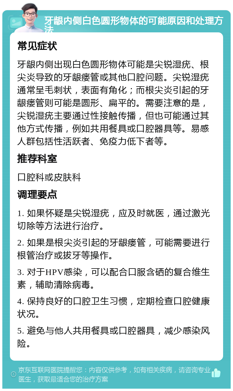 牙龈内侧白色圆形物体的可能原因和处理方法 常见症状 牙龈内侧出现白色圆形物体可能是尖锐湿疣、根尖炎导致的牙龈瘘管或其他口腔问题。尖锐湿疣通常呈毛刺状，表面有角化；而根尖炎引起的牙龈瘘管则可能是圆形、扁平的。需要注意的是，尖锐湿疣主要通过性接触传播，但也可能通过其他方式传播，例如共用餐具或口腔器具等。易感人群包括性活跃者、免疫力低下者等。 推荐科室 口腔科或皮肤科 调理要点 1. 如果怀疑是尖锐湿疣，应及时就医，通过激光切除等方法进行治疗。 2. 如果是根尖炎引起的牙龈瘘管，可能需要进行根管治疗或拔牙等操作。 3. 对于HPV感染，可以配合口服含硒的复合维生素，辅助清除病毒。 4. 保持良好的口腔卫生习惯，定期检查口腔健康状况。 5. 避免与他人共用餐具或口腔器具，减少感染风险。