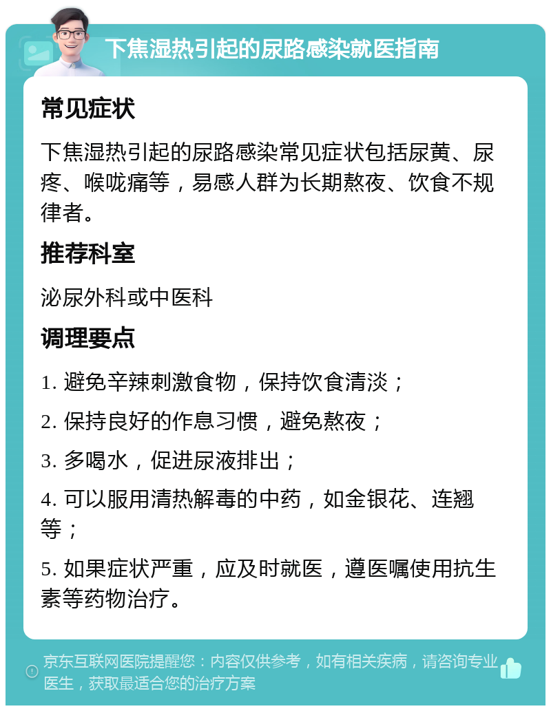 下焦湿热引起的尿路感染就医指南 常见症状 下焦湿热引起的尿路感染常见症状包括尿黄、尿疼、喉咙痛等，易感人群为长期熬夜、饮食不规律者。 推荐科室 泌尿外科或中医科 调理要点 1. 避免辛辣刺激食物，保持饮食清淡； 2. 保持良好的作息习惯，避免熬夜； 3. 多喝水，促进尿液排出； 4. 可以服用清热解毒的中药，如金银花、连翘等； 5. 如果症状严重，应及时就医，遵医嘱使用抗生素等药物治疗。