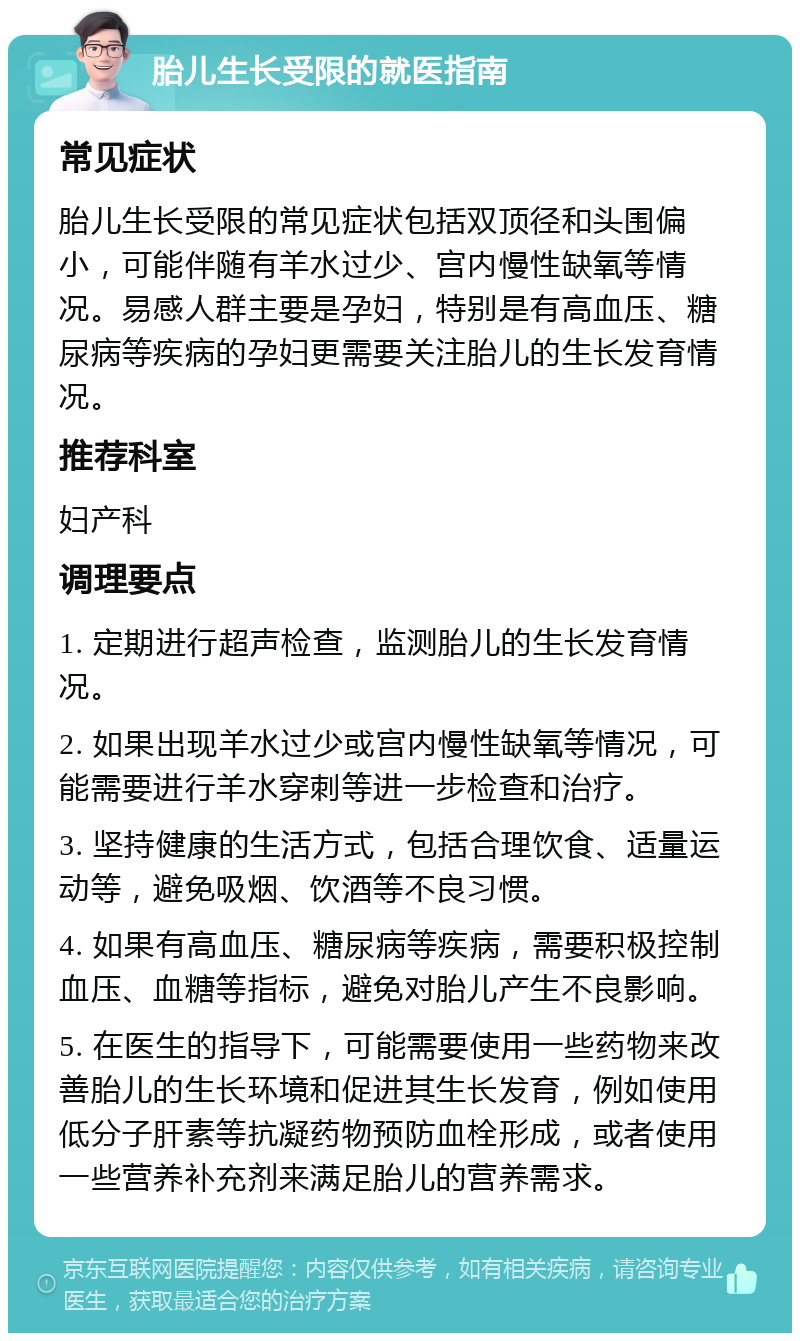 胎儿生长受限的就医指南 常见症状 胎儿生长受限的常见症状包括双顶径和头围偏小，可能伴随有羊水过少、宫内慢性缺氧等情况。易感人群主要是孕妇，特别是有高血压、糖尿病等疾病的孕妇更需要关注胎儿的生长发育情况。 推荐科室 妇产科 调理要点 1. 定期进行超声检查，监测胎儿的生长发育情况。 2. 如果出现羊水过少或宫内慢性缺氧等情况，可能需要进行羊水穿刺等进一步检查和治疗。 3. 坚持健康的生活方式，包括合理饮食、适量运动等，避免吸烟、饮酒等不良习惯。 4. 如果有高血压、糖尿病等疾病，需要积极控制血压、血糖等指标，避免对胎儿产生不良影响。 5. 在医生的指导下，可能需要使用一些药物来改善胎儿的生长环境和促进其生长发育，例如使用低分子肝素等抗凝药物预防血栓形成，或者使用一些营养补充剂来满足胎儿的营养需求。