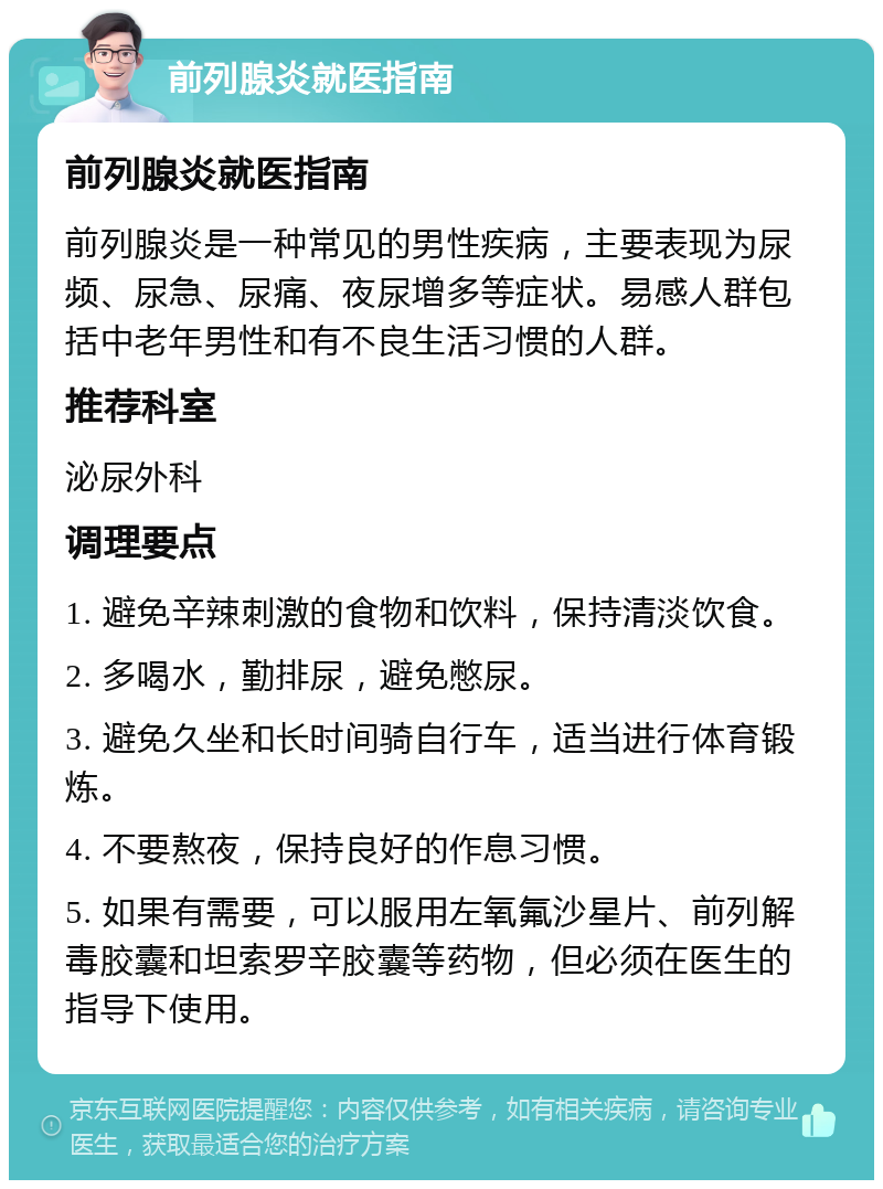 前列腺炎就医指南 前列腺炎就医指南 前列腺炎是一种常见的男性疾病，主要表现为尿频、尿急、尿痛、夜尿增多等症状。易感人群包括中老年男性和有不良生活习惯的人群。 推荐科室 泌尿外科 调理要点 1. 避免辛辣刺激的食物和饮料，保持清淡饮食。 2. 多喝水，勤排尿，避免憋尿。 3. 避免久坐和长时间骑自行车，适当进行体育锻炼。 4. 不要熬夜，保持良好的作息习惯。 5. 如果有需要，可以服用左氧氟沙星片、前列解毒胶囊和坦索罗辛胶囊等药物，但必须在医生的指导下使用。