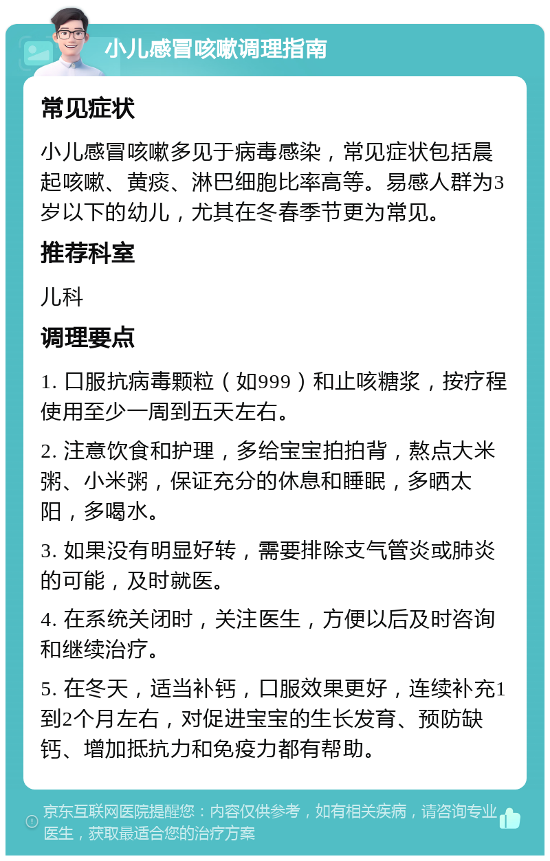 小儿感冒咳嗽调理指南 常见症状 小儿感冒咳嗽多见于病毒感染，常见症状包括晨起咳嗽、黄痰、淋巴细胞比率高等。易感人群为3岁以下的幼儿，尤其在冬春季节更为常见。 推荐科室 儿科 调理要点 1. 口服抗病毒颗粒（如999）和止咳糖浆，按疗程使用至少一周到五天左右。 2. 注意饮食和护理，多给宝宝拍拍背，熬点大米粥、小米粥，保证充分的休息和睡眠，多晒太阳，多喝水。 3. 如果没有明显好转，需要排除支气管炎或肺炎的可能，及时就医。 4. 在系统关闭时，关注医生，方便以后及时咨询和继续治疗。 5. 在冬天，适当补钙，口服效果更好，连续补充1到2个月左右，对促进宝宝的生长发育、预防缺钙、增加抵抗力和免疫力都有帮助。