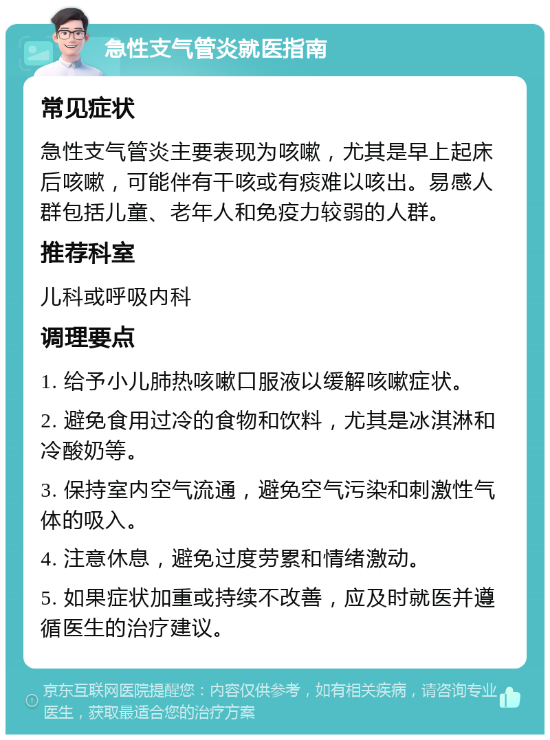 急性支气管炎就医指南 常见症状 急性支气管炎主要表现为咳嗽，尤其是早上起床后咳嗽，可能伴有干咳或有痰难以咳出。易感人群包括儿童、老年人和免疫力较弱的人群。 推荐科室 儿科或呼吸内科 调理要点 1. 给予小儿肺热咳嗽口服液以缓解咳嗽症状。 2. 避免食用过冷的食物和饮料，尤其是冰淇淋和冷酸奶等。 3. 保持室内空气流通，避免空气污染和刺激性气体的吸入。 4. 注意休息，避免过度劳累和情绪激动。 5. 如果症状加重或持续不改善，应及时就医并遵循医生的治疗建议。