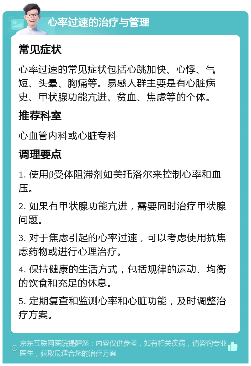 心率过速的治疗与管理 常见症状 心率过速的常见症状包括心跳加快、心悸、气短、头晕、胸痛等。易感人群主要是有心脏病史、甲状腺功能亢进、贫血、焦虑等的个体。 推荐科室 心血管内科或心脏专科 调理要点 1. 使用β受体阻滞剂如美托洛尔来控制心率和血压。 2. 如果有甲状腺功能亢进，需要同时治疗甲状腺问题。 3. 对于焦虑引起的心率过速，可以考虑使用抗焦虑药物或进行心理治疗。 4. 保持健康的生活方式，包括规律的运动、均衡的饮食和充足的休息。 5. 定期复查和监测心率和心脏功能，及时调整治疗方案。