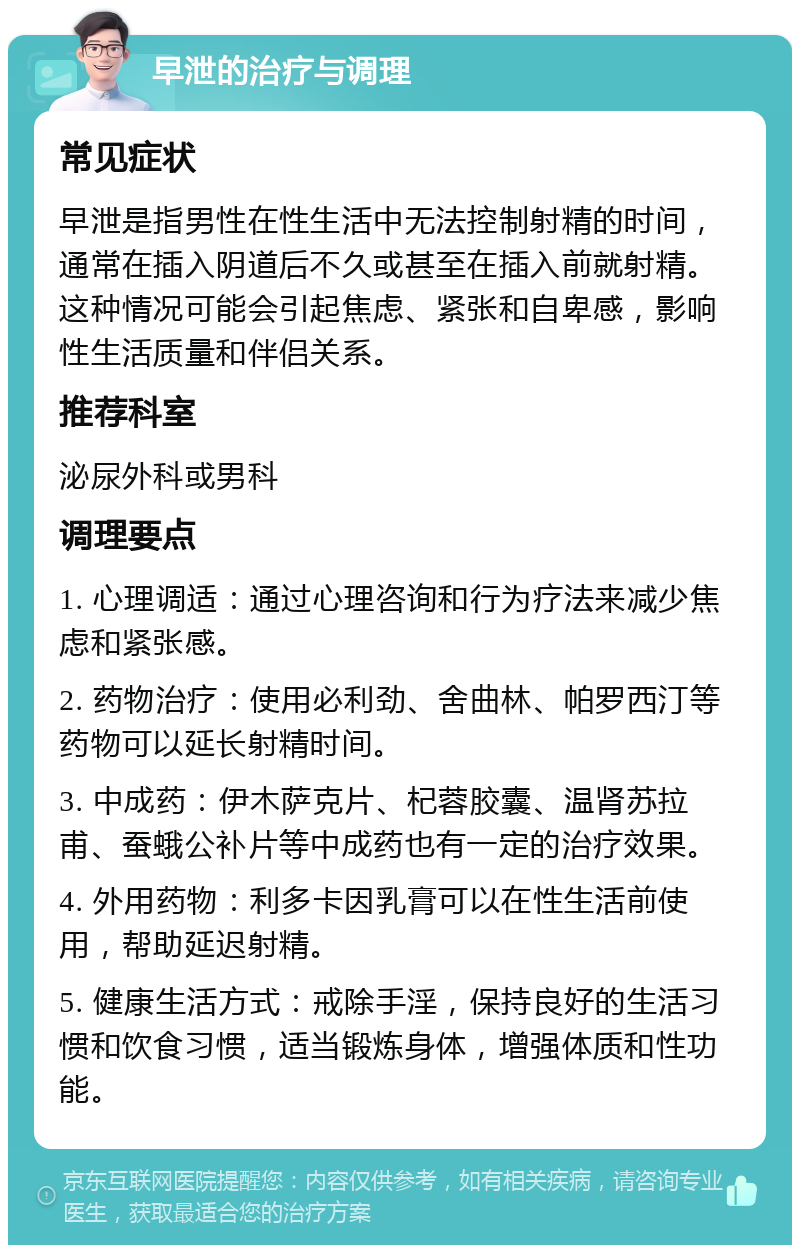 早泄的治疗与调理 常见症状 早泄是指男性在性生活中无法控制射精的时间，通常在插入阴道后不久或甚至在插入前就射精。这种情况可能会引起焦虑、紧张和自卑感，影响性生活质量和伴侣关系。 推荐科室 泌尿外科或男科 调理要点 1. 心理调适：通过心理咨询和行为疗法来减少焦虑和紧张感。 2. 药物治疗：使用必利劲、舍曲林、帕罗西汀等药物可以延长射精时间。 3. 中成药：伊木萨克片、杞蓉胶囊、温肾苏拉甫、蚕蛾公补片等中成药也有一定的治疗效果。 4. 外用药物：利多卡因乳膏可以在性生活前使用，帮助延迟射精。 5. 健康生活方式：戒除手淫，保持良好的生活习惯和饮食习惯，适当锻炼身体，增强体质和性功能。