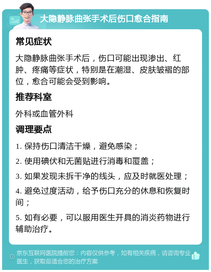 大隐静脉曲张手术后伤口愈合指南 常见症状 大隐静脉曲张手术后，伤口可能出现渗出、红肿、疼痛等症状，特别是在潮湿、皮肤皱褶的部位，愈合可能会受到影响。 推荐科室 外科或血管外科 调理要点 1. 保持伤口清洁干燥，避免感染； 2. 使用碘伏和无菌贴进行消毒和覆盖； 3. 如果发现未拆干净的线头，应及时就医处理； 4. 避免过度活动，给予伤口充分的休息和恢复时间； 5. 如有必要，可以服用医生开具的消炎药物进行辅助治疗。