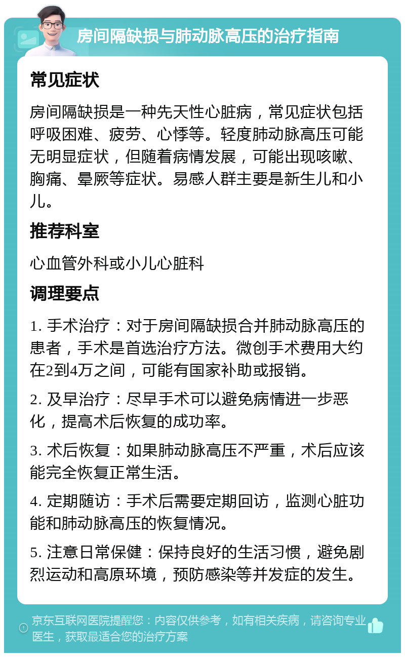 房间隔缺损与肺动脉高压的治疗指南 常见症状 房间隔缺损是一种先天性心脏病，常见症状包括呼吸困难、疲劳、心悸等。轻度肺动脉高压可能无明显症状，但随着病情发展，可能出现咳嗽、胸痛、晕厥等症状。易感人群主要是新生儿和小儿。 推荐科室 心血管外科或小儿心脏科 调理要点 1. 手术治疗：对于房间隔缺损合并肺动脉高压的患者，手术是首选治疗方法。微创手术费用大约在2到4万之间，可能有国家补助或报销。 2. 及早治疗：尽早手术可以避免病情进一步恶化，提高术后恢复的成功率。 3. 术后恢复：如果肺动脉高压不严重，术后应该能完全恢复正常生活。 4. 定期随访：手术后需要定期回访，监测心脏功能和肺动脉高压的恢复情况。 5. 注意日常保健：保持良好的生活习惯，避免剧烈运动和高原环境，预防感染等并发症的发生。