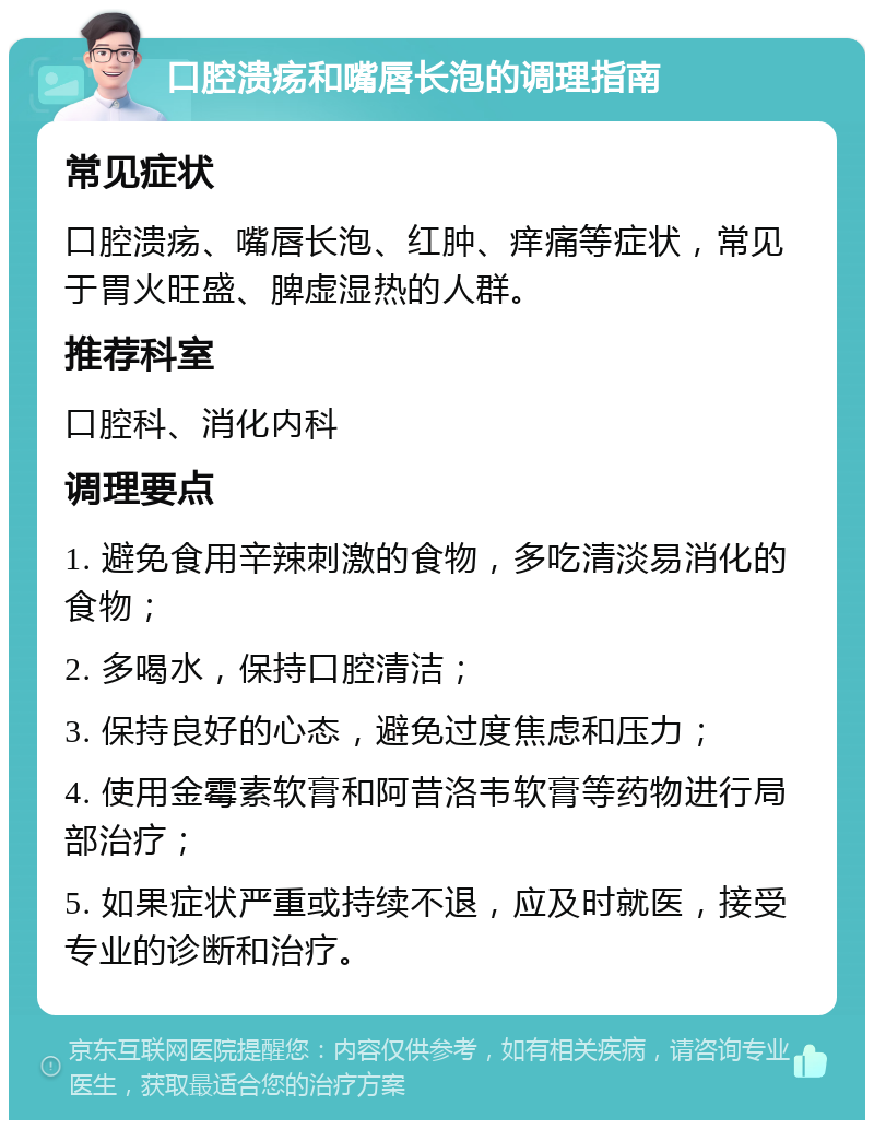 口腔溃疡和嘴唇长泡的调理指南 常见症状 口腔溃疡、嘴唇长泡、红肿、痒痛等症状，常见于胃火旺盛、脾虚湿热的人群。 推荐科室 口腔科、消化内科 调理要点 1. 避免食用辛辣刺激的食物，多吃清淡易消化的食物； 2. 多喝水，保持口腔清洁； 3. 保持良好的心态，避免过度焦虑和压力； 4. 使用金霉素软膏和阿昔洛韦软膏等药物进行局部治疗； 5. 如果症状严重或持续不退，应及时就医，接受专业的诊断和治疗。