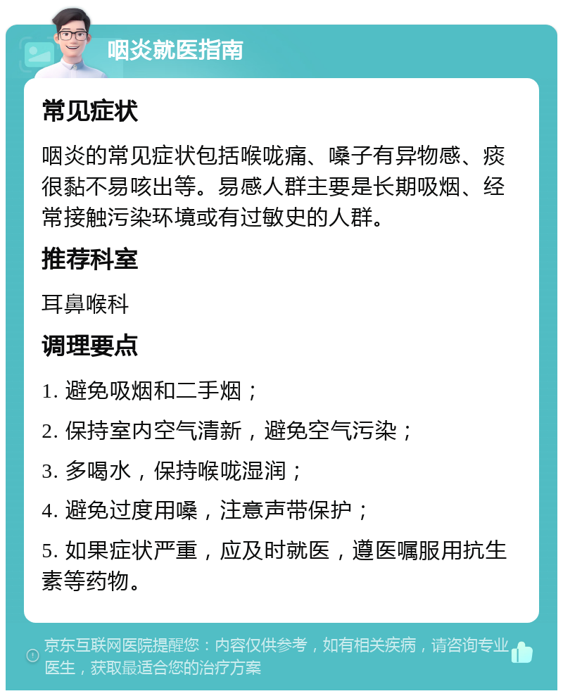 咽炎就医指南 常见症状 咽炎的常见症状包括喉咙痛、嗓子有异物感、痰很黏不易咳出等。易感人群主要是长期吸烟、经常接触污染环境或有过敏史的人群。 推荐科室 耳鼻喉科 调理要点 1. 避免吸烟和二手烟； 2. 保持室内空气清新，避免空气污染； 3. 多喝水，保持喉咙湿润； 4. 避免过度用嗓，注意声带保护； 5. 如果症状严重，应及时就医，遵医嘱服用抗生素等药物。