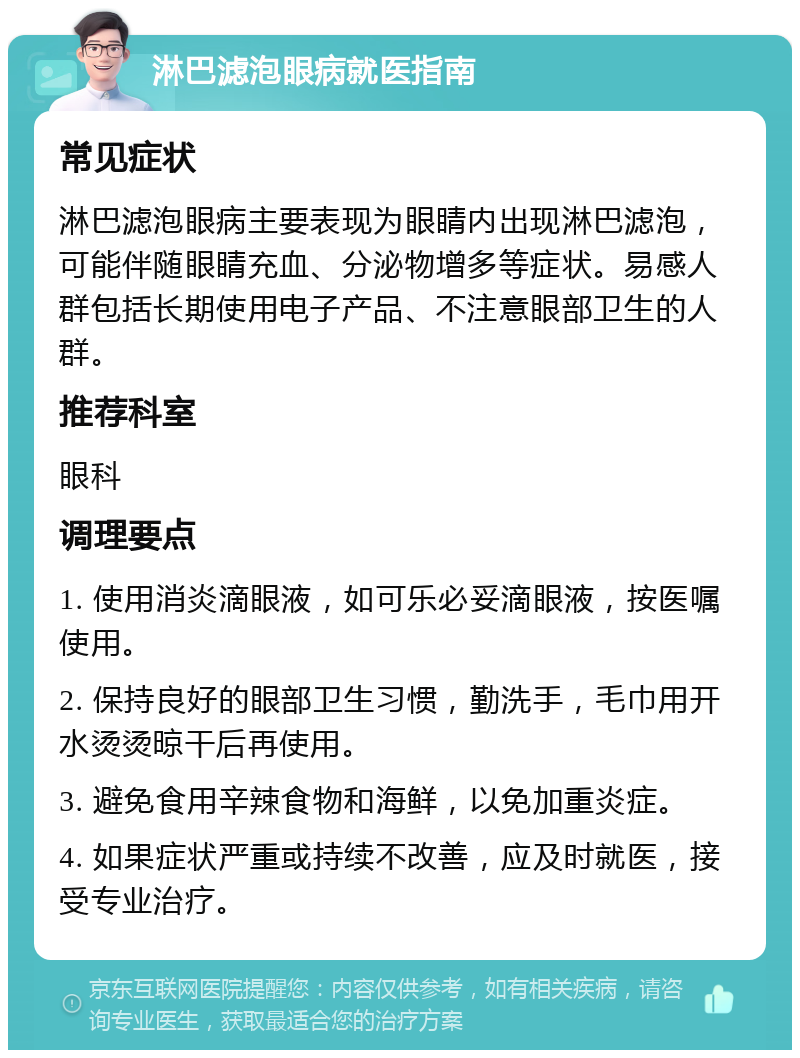 淋巴滤泡眼病就医指南 常见症状 淋巴滤泡眼病主要表现为眼睛内出现淋巴滤泡，可能伴随眼睛充血、分泌物增多等症状。易感人群包括长期使用电子产品、不注意眼部卫生的人群。 推荐科室 眼科 调理要点 1. 使用消炎滴眼液，如可乐必妥滴眼液，按医嘱使用。 2. 保持良好的眼部卫生习惯，勤洗手，毛巾用开水烫烫晾干后再使用。 3. 避免食用辛辣食物和海鲜，以免加重炎症。 4. 如果症状严重或持续不改善，应及时就医，接受专业治疗。