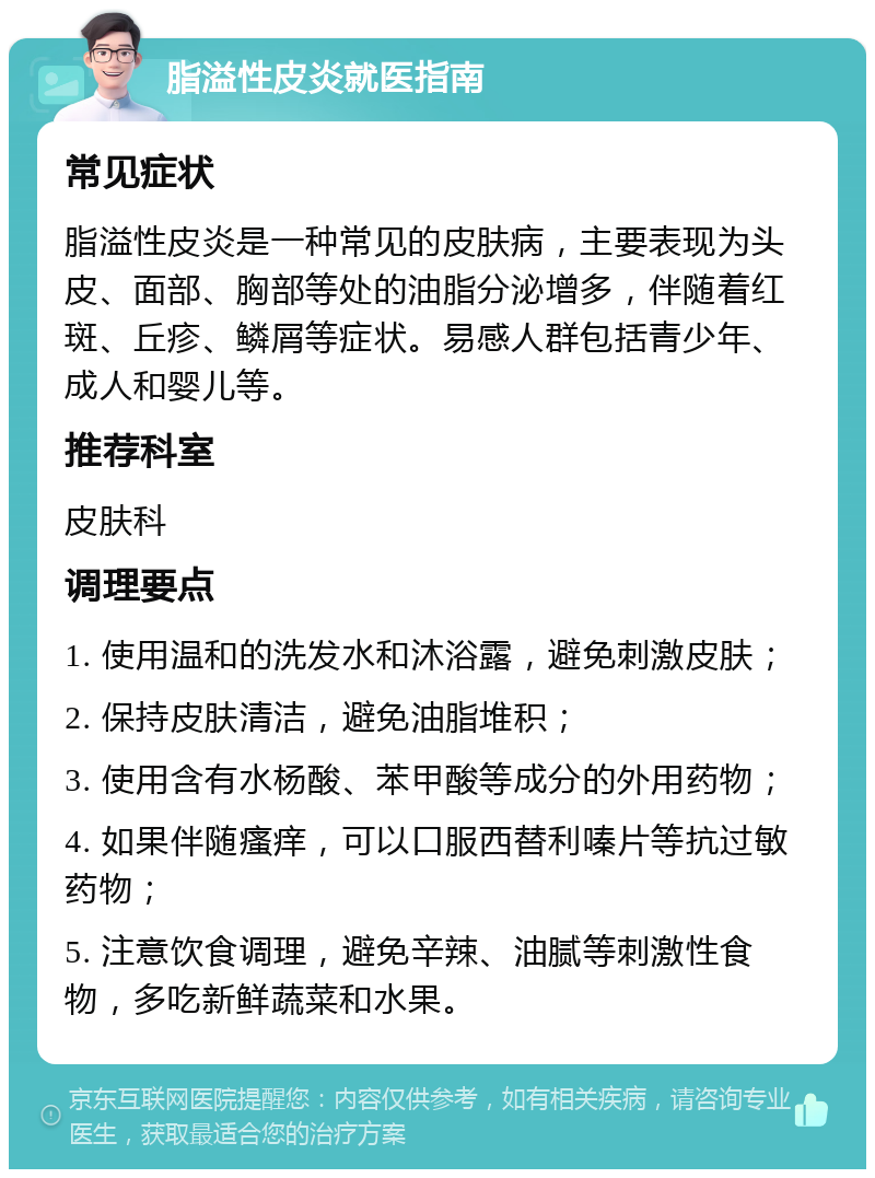 脂溢性皮炎就医指南 常见症状 脂溢性皮炎是一种常见的皮肤病，主要表现为头皮、面部、胸部等处的油脂分泌增多，伴随着红斑、丘疹、鳞屑等症状。易感人群包括青少年、成人和婴儿等。 推荐科室 皮肤科 调理要点 1. 使用温和的洗发水和沐浴露，避免刺激皮肤； 2. 保持皮肤清洁，避免油脂堆积； 3. 使用含有水杨酸、苯甲酸等成分的外用药物； 4. 如果伴随瘙痒，可以口服西替利嗪片等抗过敏药物； 5. 注意饮食调理，避免辛辣、油腻等刺激性食物，多吃新鲜蔬菜和水果。