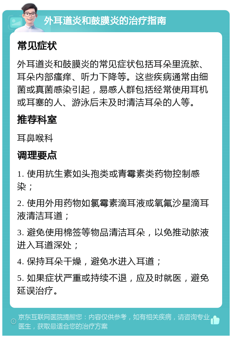 外耳道炎和鼓膜炎的治疗指南 常见症状 外耳道炎和鼓膜炎的常见症状包括耳朵里流脓、耳朵内部瘙痒、听力下降等。这些疾病通常由细菌或真菌感染引起，易感人群包括经常使用耳机或耳塞的人、游泳后未及时清洁耳朵的人等。 推荐科室 耳鼻喉科 调理要点 1. 使用抗生素如头孢类或青霉素类药物控制感染； 2. 使用外用药物如氯霉素滴耳液或氧氟沙星滴耳液清洁耳道； 3. 避免使用棉签等物品清洁耳朵，以免推动脓液进入耳道深处； 4. 保持耳朵干燥，避免水进入耳道； 5. 如果症状严重或持续不退，应及时就医，避免延误治疗。