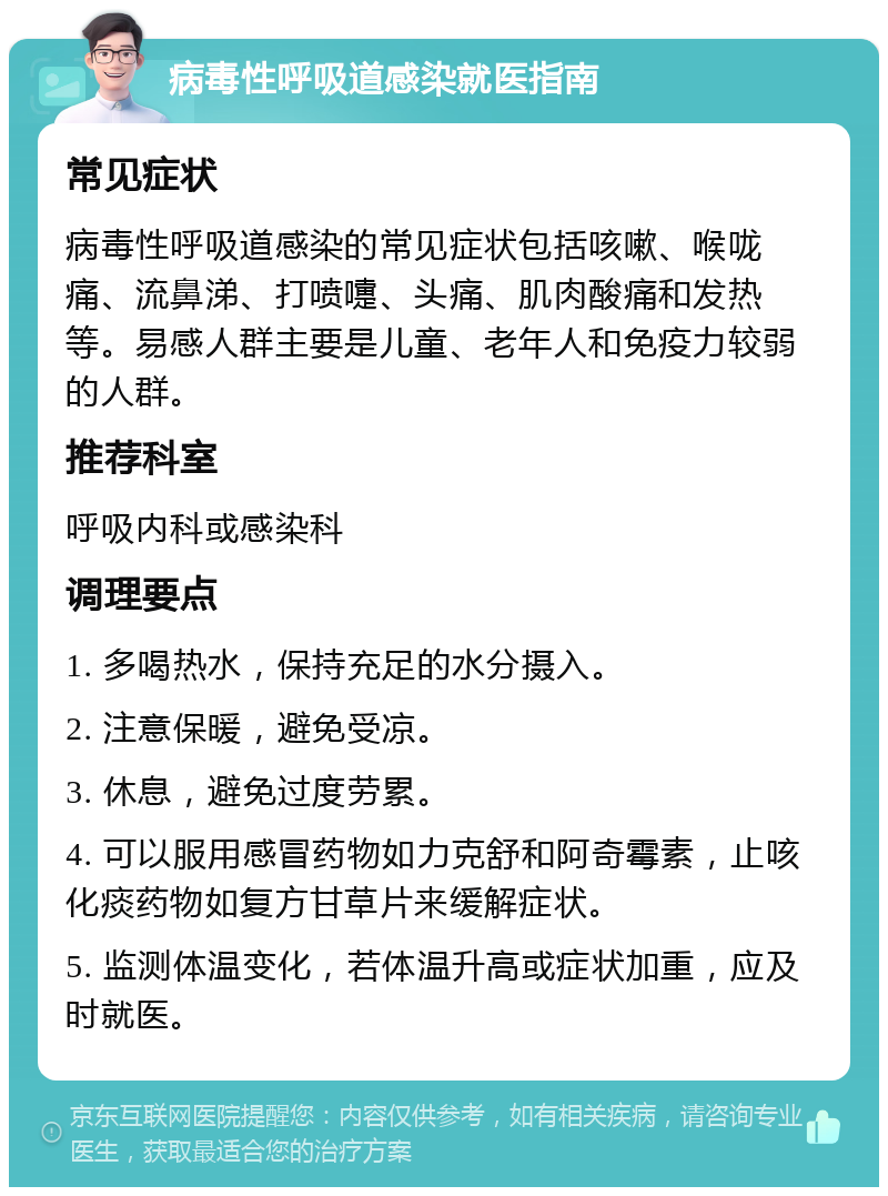 病毒性呼吸道感染就医指南 常见症状 病毒性呼吸道感染的常见症状包括咳嗽、喉咙痛、流鼻涕、打喷嚏、头痛、肌肉酸痛和发热等。易感人群主要是儿童、老年人和免疫力较弱的人群。 推荐科室 呼吸内科或感染科 调理要点 1. 多喝热水，保持充足的水分摄入。 2. 注意保暖，避免受凉。 3. 休息，避免过度劳累。 4. 可以服用感冒药物如力克舒和阿奇霉素，止咳化痰药物如复方甘草片来缓解症状。 5. 监测体温变化，若体温升高或症状加重，应及时就医。