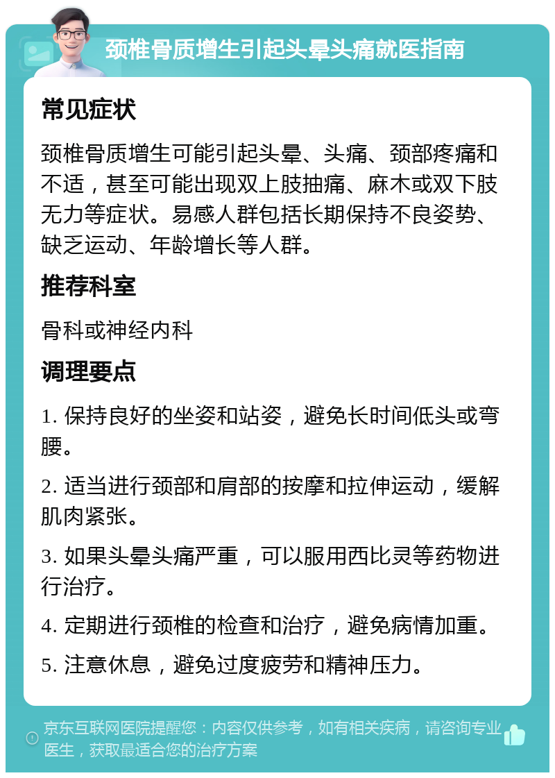 颈椎骨质增生引起头晕头痛就医指南 常见症状 颈椎骨质增生可能引起头晕、头痛、颈部疼痛和不适，甚至可能出现双上肢抽痛、麻木或双下肢无力等症状。易感人群包括长期保持不良姿势、缺乏运动、年龄增长等人群。 推荐科室 骨科或神经内科 调理要点 1. 保持良好的坐姿和站姿，避免长时间低头或弯腰。 2. 适当进行颈部和肩部的按摩和拉伸运动，缓解肌肉紧张。 3. 如果头晕头痛严重，可以服用西比灵等药物进行治疗。 4. 定期进行颈椎的检查和治疗，避免病情加重。 5. 注意休息，避免过度疲劳和精神压力。