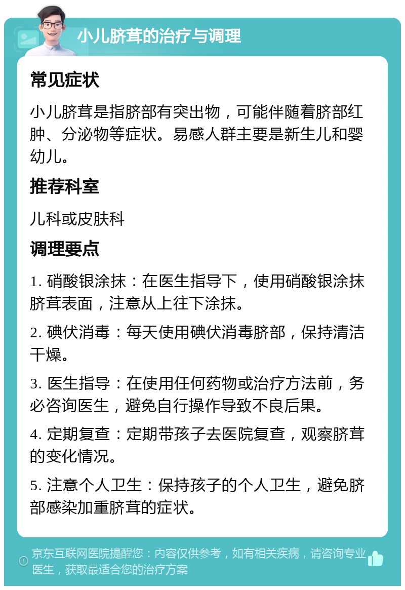 小儿脐茸的治疗与调理 常见症状 小儿脐茸是指脐部有突出物，可能伴随着脐部红肿、分泌物等症状。易感人群主要是新生儿和婴幼儿。 推荐科室 儿科或皮肤科 调理要点 1. 硝酸银涂抹：在医生指导下，使用硝酸银涂抹脐茸表面，注意从上往下涂抹。 2. 碘伏消毒：每天使用碘伏消毒脐部，保持清洁干燥。 3. 医生指导：在使用任何药物或治疗方法前，务必咨询医生，避免自行操作导致不良后果。 4. 定期复查：定期带孩子去医院复查，观察脐茸的变化情况。 5. 注意个人卫生：保持孩子的个人卫生，避免脐部感染加重脐茸的症状。