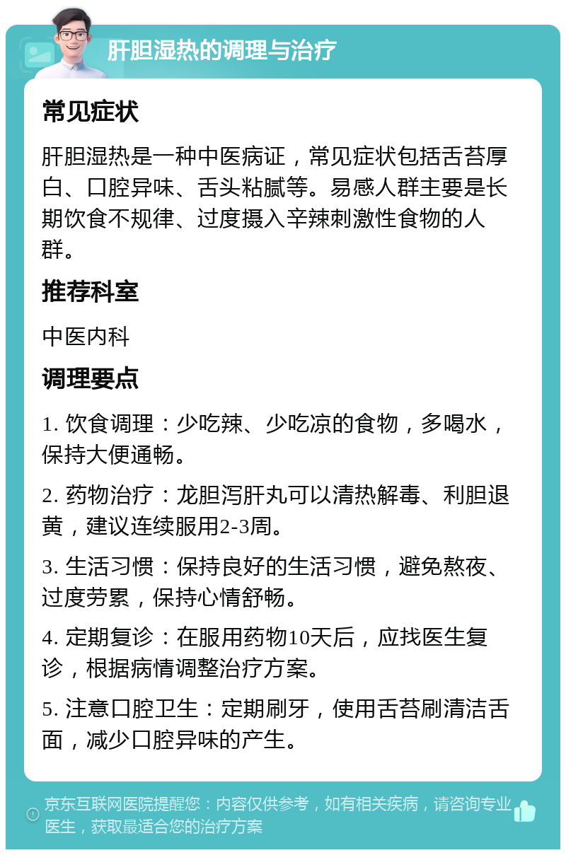 肝胆湿热的调理与治疗 常见症状 肝胆湿热是一种中医病证，常见症状包括舌苔厚白、口腔异味、舌头粘腻等。易感人群主要是长期饮食不规律、过度摄入辛辣刺激性食物的人群。 推荐科室 中医内科 调理要点 1. 饮食调理：少吃辣、少吃凉的食物，多喝水，保持大便通畅。 2. 药物治疗：龙胆泻肝丸可以清热解毒、利胆退黄，建议连续服用2-3周。 3. 生活习惯：保持良好的生活习惯，避免熬夜、过度劳累，保持心情舒畅。 4. 定期复诊：在服用药物10天后，应找医生复诊，根据病情调整治疗方案。 5. 注意口腔卫生：定期刷牙，使用舌苔刷清洁舌面，减少口腔异味的产生。