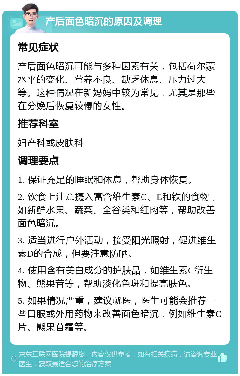 产后面色暗沉的原因及调理 常见症状 产后面色暗沉可能与多种因素有关，包括荷尔蒙水平的变化、营养不良、缺乏休息、压力过大等。这种情况在新妈妈中较为常见，尤其是那些在分娩后恢复较慢的女性。 推荐科室 妇产科或皮肤科 调理要点 1. 保证充足的睡眠和休息，帮助身体恢复。 2. 饮食上注意摄入富含维生素C、E和铁的食物，如新鲜水果、蔬菜、全谷类和红肉等，帮助改善面色暗沉。 3. 适当进行户外活动，接受阳光照射，促进维生素D的合成，但要注意防晒。 4. 使用含有美白成分的护肤品，如维生素C衍生物、熊果苷等，帮助淡化色斑和提亮肤色。 5. 如果情况严重，建议就医，医生可能会推荐一些口服或外用药物来改善面色暗沉，例如维生素C片、熊果苷霜等。