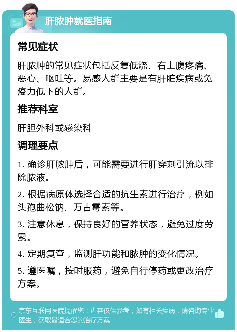 肝脓肿就医指南 常见症状 肝脓肿的常见症状包括反复低烧、右上腹疼痛、恶心、呕吐等。易感人群主要是有肝脏疾病或免疫力低下的人群。 推荐科室 肝胆外科或感染科 调理要点 1. 确诊肝脓肿后，可能需要进行肝穿刺引流以排除脓液。 2. 根据病原体选择合适的抗生素进行治疗，例如头孢曲松钠、万古霉素等。 3. 注意休息，保持良好的营养状态，避免过度劳累。 4. 定期复查，监测肝功能和脓肿的变化情况。 5. 遵医嘱，按时服药，避免自行停药或更改治疗方案。