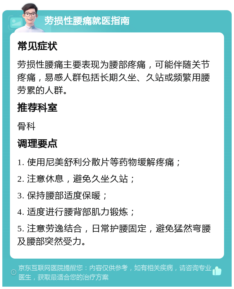 劳损性腰痛就医指南 常见症状 劳损性腰痛主要表现为腰部疼痛，可能伴随关节疼痛，易感人群包括长期久坐、久站或频繁用腰劳累的人群。 推荐科室 骨科 调理要点 1. 使用尼美舒利分散片等药物缓解疼痛； 2. 注意休息，避免久坐久站； 3. 保持腰部适度保暖； 4. 适度进行腰背部肌力锻炼； 5. 注意劳逸结合，日常护腰固定，避免猛然弯腰及腰部突然受力。