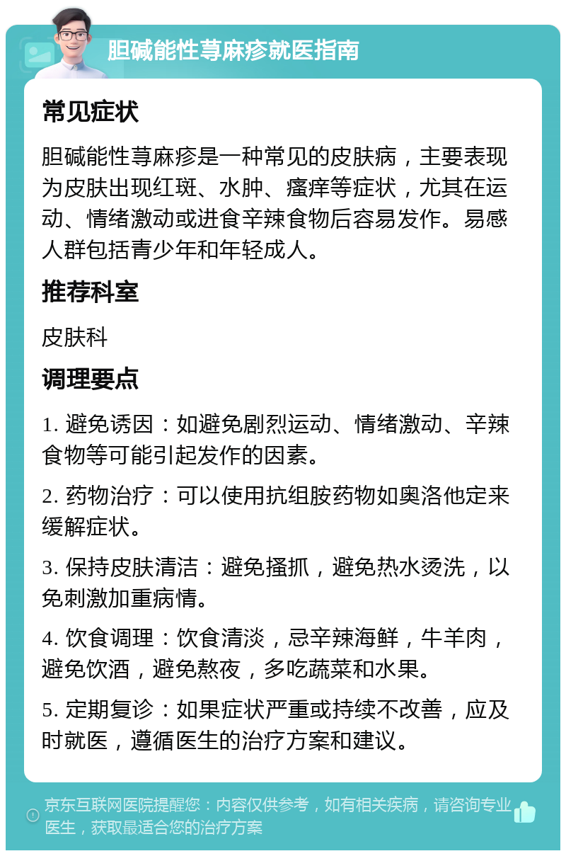 胆碱能性荨麻疹就医指南 常见症状 胆碱能性荨麻疹是一种常见的皮肤病，主要表现为皮肤出现红斑、水肿、瘙痒等症状，尤其在运动、情绪激动或进食辛辣食物后容易发作。易感人群包括青少年和年轻成人。 推荐科室 皮肤科 调理要点 1. 避免诱因：如避免剧烈运动、情绪激动、辛辣食物等可能引起发作的因素。 2. 药物治疗：可以使用抗组胺药物如奥洛他定来缓解症状。 3. 保持皮肤清洁：避免搔抓，避免热水烫洗，以免刺激加重病情。 4. 饮食调理：饮食清淡，忌辛辣海鲜，牛羊肉，避免饮酒，避免熬夜，多吃蔬菜和水果。 5. 定期复诊：如果症状严重或持续不改善，应及时就医，遵循医生的治疗方案和建议。