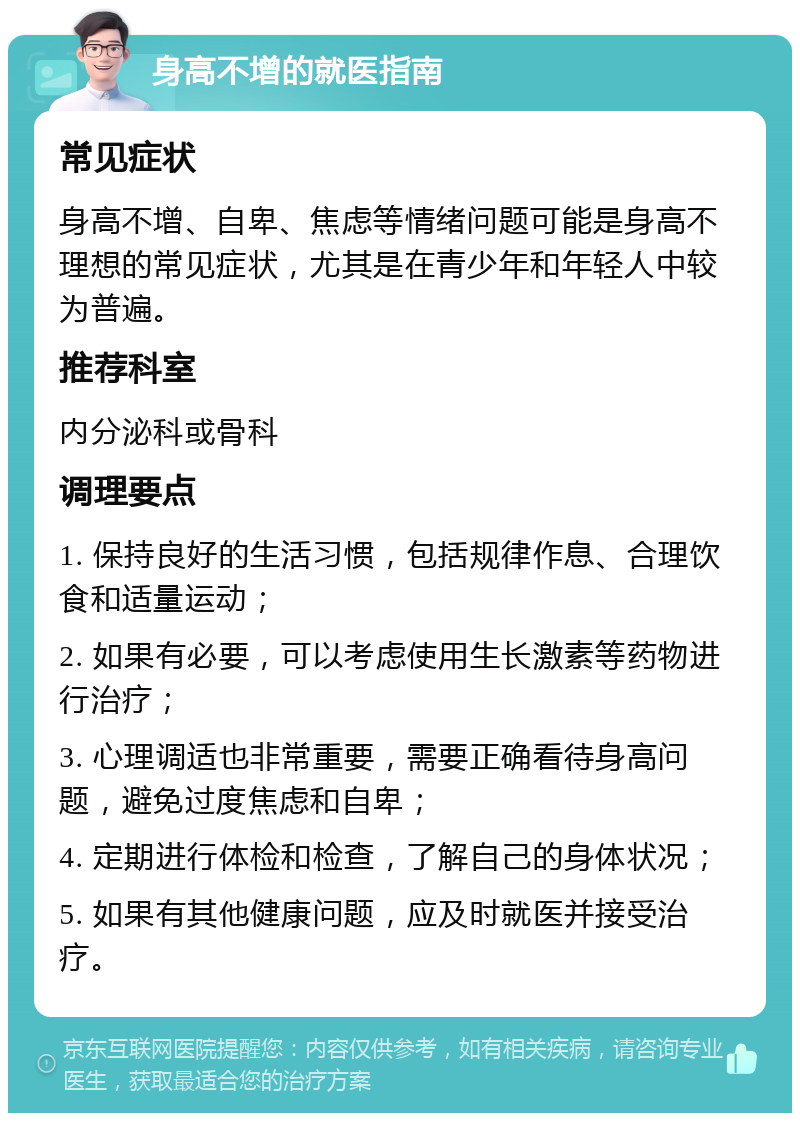 身高不增的就医指南 常见症状 身高不增、自卑、焦虑等情绪问题可能是身高不理想的常见症状，尤其是在青少年和年轻人中较为普遍。 推荐科室 内分泌科或骨科 调理要点 1. 保持良好的生活习惯，包括规律作息、合理饮食和适量运动； 2. 如果有必要，可以考虑使用生长激素等药物进行治疗； 3. 心理调适也非常重要，需要正确看待身高问题，避免过度焦虑和自卑； 4. 定期进行体检和检查，了解自己的身体状况； 5. 如果有其他健康问题，应及时就医并接受治疗。