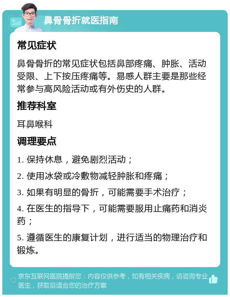 鼻骨骨折就医指南 常见症状 鼻骨骨折的常见症状包括鼻部疼痛、肿胀、活动受限、上下按压疼痛等。易感人群主要是那些经常参与高风险活动或有外伤史的人群。 推荐科室 耳鼻喉科 调理要点 1. 保持休息，避免剧烈活动； 2. 使用冰袋或冷敷物减轻肿胀和疼痛； 3. 如果有明显的骨折，可能需要手术治疗； 4. 在医生的指导下，可能需要服用止痛药和消炎药； 5. 遵循医生的康复计划，进行适当的物理治疗和锻炼。