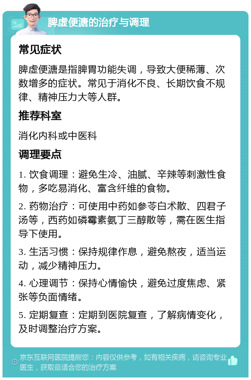 脾虚便溏的治疗与调理 常见症状 脾虚便溏是指脾胃功能失调，导致大便稀薄、次数增多的症状。常见于消化不良、长期饮食不规律、精神压力大等人群。 推荐科室 消化内科或中医科 调理要点 1. 饮食调理：避免生冷、油腻、辛辣等刺激性食物，多吃易消化、富含纤维的食物。 2. 药物治疗：可使用中药如参苓白术散、四君子汤等，西药如磷霉素氨丁三醇散等，需在医生指导下使用。 3. 生活习惯：保持规律作息，避免熬夜，适当运动，减少精神压力。 4. 心理调节：保持心情愉快，避免过度焦虑、紧张等负面情绪。 5. 定期复查：定期到医院复查，了解病情变化，及时调整治疗方案。