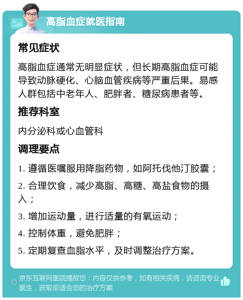 高脂血症就医指南 常见症状 高脂血症通常无明显症状，但长期高脂血症可能导致动脉硬化、心脑血管疾病等严重后果。易感人群包括中老年人、肥胖者、糖尿病患者等。 推荐科室 内分泌科或心血管科 调理要点 1. 遵循医嘱服用降脂药物，如阿托伐他汀胶囊； 2. 合理饮食，减少高脂、高糖、高盐食物的摄入； 3. 增加运动量，进行适量的有氧运动； 4. 控制体重，避免肥胖； 5. 定期复查血脂水平，及时调整治疗方案。