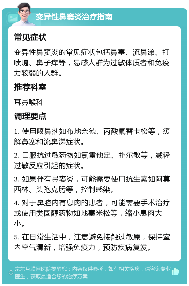 变异性鼻窦炎治疗指南 常见症状 变异性鼻窦炎的常见症状包括鼻塞、流鼻涕、打喷嚏、鼻子痒等，易感人群为过敏体质者和免疫力较弱的人群。 推荐科室 耳鼻喉科 调理要点 1. 使用喷鼻剂如布地奈德、丙酸氟替卡松等，缓解鼻塞和流鼻涕症状。 2. 口服抗过敏药物如氯雷他定、扑尔敏等，减轻过敏反应引起的症状。 3. 如果伴有鼻窦炎，可能需要使用抗生素如阿莫西林、头孢克肟等，控制感染。 4. 对于鼻腔内有息肉的患者，可能需要手术治疗或使用类固醇药物如地塞米松等，缩小息肉大小。 5. 在日常生活中，注意避免接触过敏原，保持室内空气清新，增强免疫力，预防疾病复发。