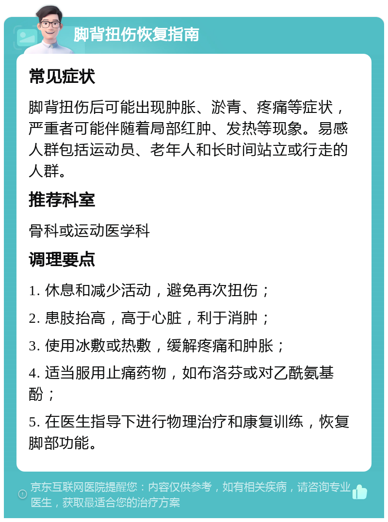 脚背扭伤恢复指南 常见症状 脚背扭伤后可能出现肿胀、淤青、疼痛等症状，严重者可能伴随着局部红肿、发热等现象。易感人群包括运动员、老年人和长时间站立或行走的人群。 推荐科室 骨科或运动医学科 调理要点 1. 休息和减少活动，避免再次扭伤； 2. 患肢抬高，高于心脏，利于消肿； 3. 使用冰敷或热敷，缓解疼痛和肿胀； 4. 适当服用止痛药物，如布洛芬或对乙酰氨基酚； 5. 在医生指导下进行物理治疗和康复训练，恢复脚部功能。