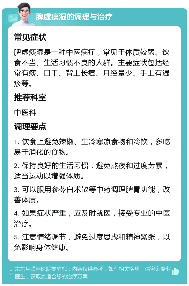 脾虚痰湿的调理与治疗 常见症状 脾虚痰湿是一种中医病症，常见于体质较弱、饮食不当、生活习惯不良的人群。主要症状包括经常有痰、口干、背上长痘、月经量少、手上有湿疹等。 推荐科室 中医科 调理要点 1. 饮食上避免辣椒、生冷寒凉食物和冷饮，多吃易于消化的食物。 2. 保持良好的生活习惯，避免熬夜和过度劳累，适当运动以增强体质。 3. 可以服用参苓白术散等中药调理脾胃功能，改善体质。 4. 如果症状严重，应及时就医，接受专业的中医治疗。 5. 注意情绪调节，避免过度思虑和精神紧张，以免影响身体健康。