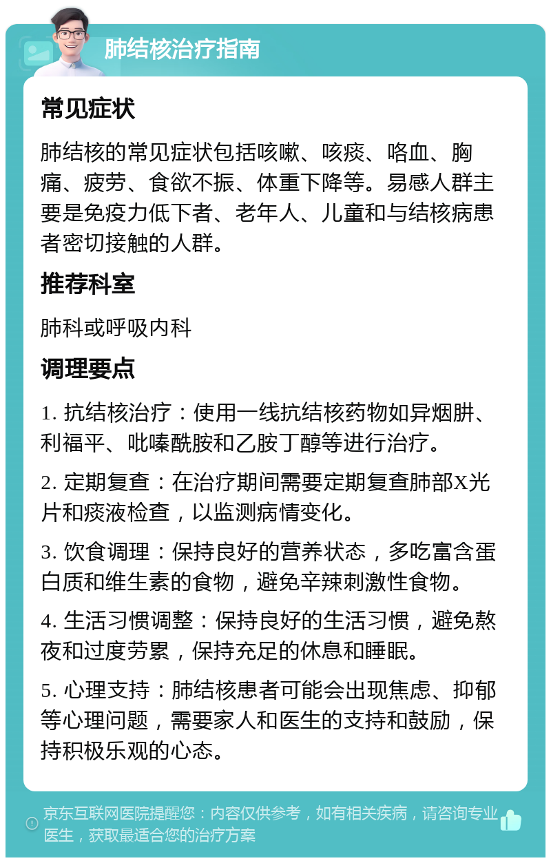 肺结核治疗指南 常见症状 肺结核的常见症状包括咳嗽、咳痰、咯血、胸痛、疲劳、食欲不振、体重下降等。易感人群主要是免疫力低下者、老年人、儿童和与结核病患者密切接触的人群。 推荐科室 肺科或呼吸内科 调理要点 1. 抗结核治疗：使用一线抗结核药物如异烟肼、利福平、吡嗪酰胺和乙胺丁醇等进行治疗。 2. 定期复查：在治疗期间需要定期复查肺部X光片和痰液检查，以监测病情变化。 3. 饮食调理：保持良好的营养状态，多吃富含蛋白质和维生素的食物，避免辛辣刺激性食物。 4. 生活习惯调整：保持良好的生活习惯，避免熬夜和过度劳累，保持充足的休息和睡眠。 5. 心理支持：肺结核患者可能会出现焦虑、抑郁等心理问题，需要家人和医生的支持和鼓励，保持积极乐观的心态。