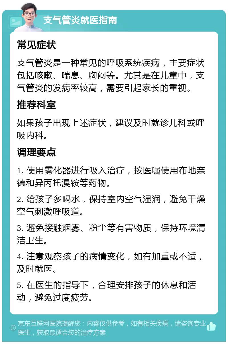 支气管炎就医指南 常见症状 支气管炎是一种常见的呼吸系统疾病，主要症状包括咳嗽、喘息、胸闷等。尤其是在儿童中，支气管炎的发病率较高，需要引起家长的重视。 推荐科室 如果孩子出现上述症状，建议及时就诊儿科或呼吸内科。 调理要点 1. 使用雾化器进行吸入治疗，按医嘱使用布地奈德和异丙托溴铵等药物。 2. 给孩子多喝水，保持室内空气湿润，避免干燥空气刺激呼吸道。 3. 避免接触烟雾、粉尘等有害物质，保持环境清洁卫生。 4. 注意观察孩子的病情变化，如有加重或不适，及时就医。 5. 在医生的指导下，合理安排孩子的休息和活动，避免过度疲劳。