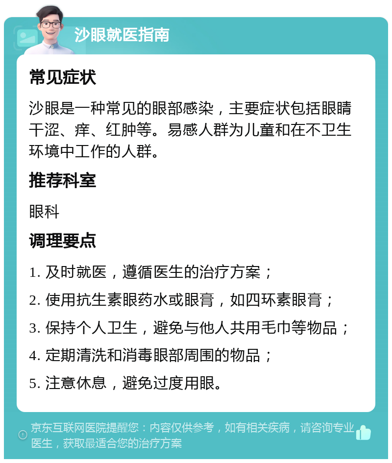 沙眼就医指南 常见症状 沙眼是一种常见的眼部感染，主要症状包括眼睛干涩、痒、红肿等。易感人群为儿童和在不卫生环境中工作的人群。 推荐科室 眼科 调理要点 1. 及时就医，遵循医生的治疗方案； 2. 使用抗生素眼药水或眼膏，如四环素眼膏； 3. 保持个人卫生，避免与他人共用毛巾等物品； 4. 定期清洗和消毒眼部周围的物品； 5. 注意休息，避免过度用眼。